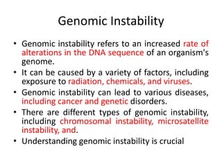Genomic Instability
• Genomic instability refers to an increased rate of
alterations in the DNA sequence of an organism's
genome.
• It can be caused by a variety of factors, including
exposure to radiation, chemicals, and viruses.
• Genomic instability can lead to various diseases,
including cancer and genetic disorders.
• There are different types of genomic instability,
including chromosomal instability, microsatellite
instability, and.
• Understanding genomic instability is crucial
 