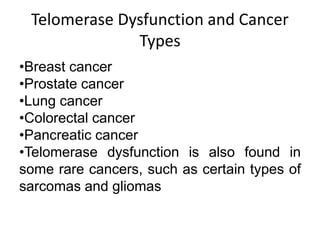 Telomerase Dysfunction and Cancer
Types
•Breast cancer
•Prostate cancer
•Lung cancer
•Colorectal cancer
•Pancreatic cancer
•Telomerase dysfunction is also found in
some rare cancers, such as certain types of
sarcomas and gliomas
 