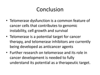 Conclusion
• Telomerase dysfunction is a common feature of
cancer cells that contributes to genomic
instability, cell growth and survival
• Telomerase is a potential target for cancer
therapy, and telomerase inhibitors are currently
being developed as anticancer agents
• Further research on telomerase and its role in
cancer development is needed to fully
understand its potential as a therapeutic target.
 