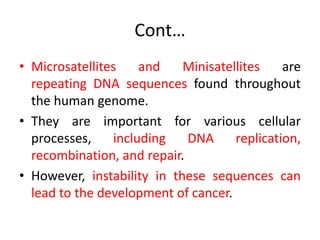 Cont…
• Microsatellites and Minisatellites are
repeating DNA sequences found throughout
the human genome.
• They are important for various cellular
processes, including DNA replication,
recombination, and repair.
• However, instability in these sequences can
lead to the development of cancer.
 