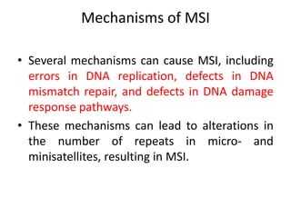 Mechanisms of MSI
• Several mechanisms can cause MSI, including
errors in DNA replication, defects in DNA
mismatch repair, and defects in DNA damage
response pathways.
• These mechanisms can lead to alterations in
the number of repeats in micro- and
minisatellites, resulting in MSI.
 