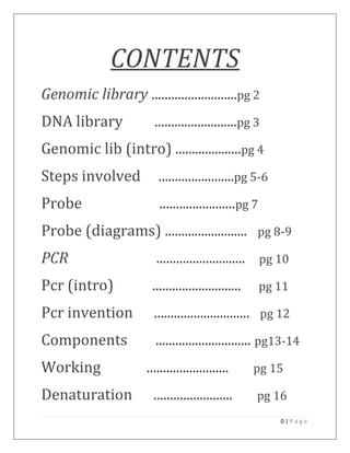 CONTENTS
Genomic library ..........................pg 2
DNA library             .........................pg 3
Genomic lib (intro) ....................pg 4
Steps involved           .......................pg 5-6
Probe                    .......................pg 7
Probe (diagrams) .........................              pg 8-9

PCR                     ...........................     pg 10

Pcr (intro)            ...........................      pg 11

Pcr invention           .............................    pg 12

Components              ............................. pg13-14
Working               .........................         pg 15

Denaturation            ........................        pg 16
                                                            0|Page
 