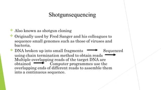 


Shotgunsequencing
Also known as shotgun cloning
Originally used by Fred Sanger and his colleagues to
sequence small genomes such as those of viruses and
bacteria.
DNA broken up into small fragments Sequenced
using chain termination method to obtain reads
Multiple overlapping reads of the target DNA are
obtained Computer programmes use the
overlapping ends of different reads to assemble them
into a continuous sequence.
 