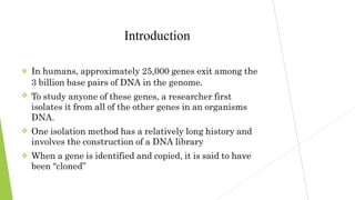 



Introduction
In humans, approximately 25,000 genes exit among the
3 billion base pairs of DNA in the genome.
To study anyone of these genes, a researcher first
isolates it from all of the other genes in an organisms
DNA.
One isolation method has a relatively long history and
involves the construction of a DNA library
When a gene is identified and copied, it is said to have
been “cloned”
 