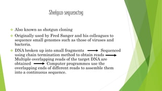 Shotgun sequencing
 Also known as shotgun cloning
 Originally used by Fred Sanger and his colleagues to
sequence small genomes such as those of viruses and
bacteria.
 DNA broken up into small fragments Sequenced
using chain termination method to obtain reads
Multiple overlapping reads of the target DNA are
obtained Computer programmes use the
overlapping ends of different reads to assemble them
into a continuous sequence.
 