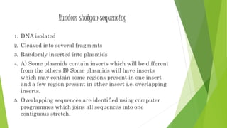 Random shotgun sequencing
1. DNA isolated
2. Cleaved into several fragments
3. Randomly inserted into plasmids
4. A) Some plasmids contain inserts which will be different
from the others B) Some plasmids will have inserts
which may contain some regions present in one insert
and a few region present in other insert i.e. overlapping
inserts.
5. Overlapping sequences are identified using computer
programmes which joins all sequences into one
contiguous stretch.
 