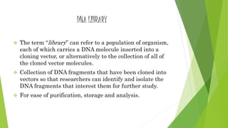 DNA LIBRARY
 The term “library” can refer to a population of organism,
each of which carries a DNA molecule inserted into a
cloning vector, or alternatively to the collection of all of
the cloned vector molecules.
 Collection of DNA fragments that have been cloned into
vectors so that researchers can identify and isolate the
DNA fragments that interest them for further study.
 For ease of purification, storage and analysis.
 