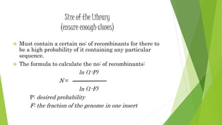 Size of the Library
(ensure enough clones)
 Must contain a certain no: of recombinants for there to
be a high probability of it containing any particular
sequence.
 The formula to calculate the no: of recombinants:
ln (1-P)
N =
ln (1-F)
P: desired probability
F: the fraction of the genome in one insert
 