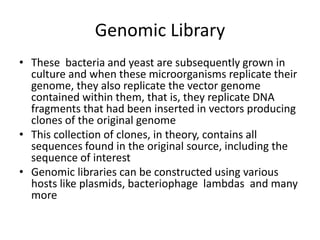 Genomic Library
• These bacteria and yeast are subsequently grown in
culture and when these microorganisms replicate their
genome, they also replicate the vector genome
contained within them, that is, they replicate DNA
fragments that had been inserted in vectors producing
clones of the original genome
• This collection of clones, in theory, contains all
sequences found in the original source, including the
sequence of interest
• Genomic libraries can be constructed using various
hosts like plasmids, bacteriophage lambdas and many
more
 