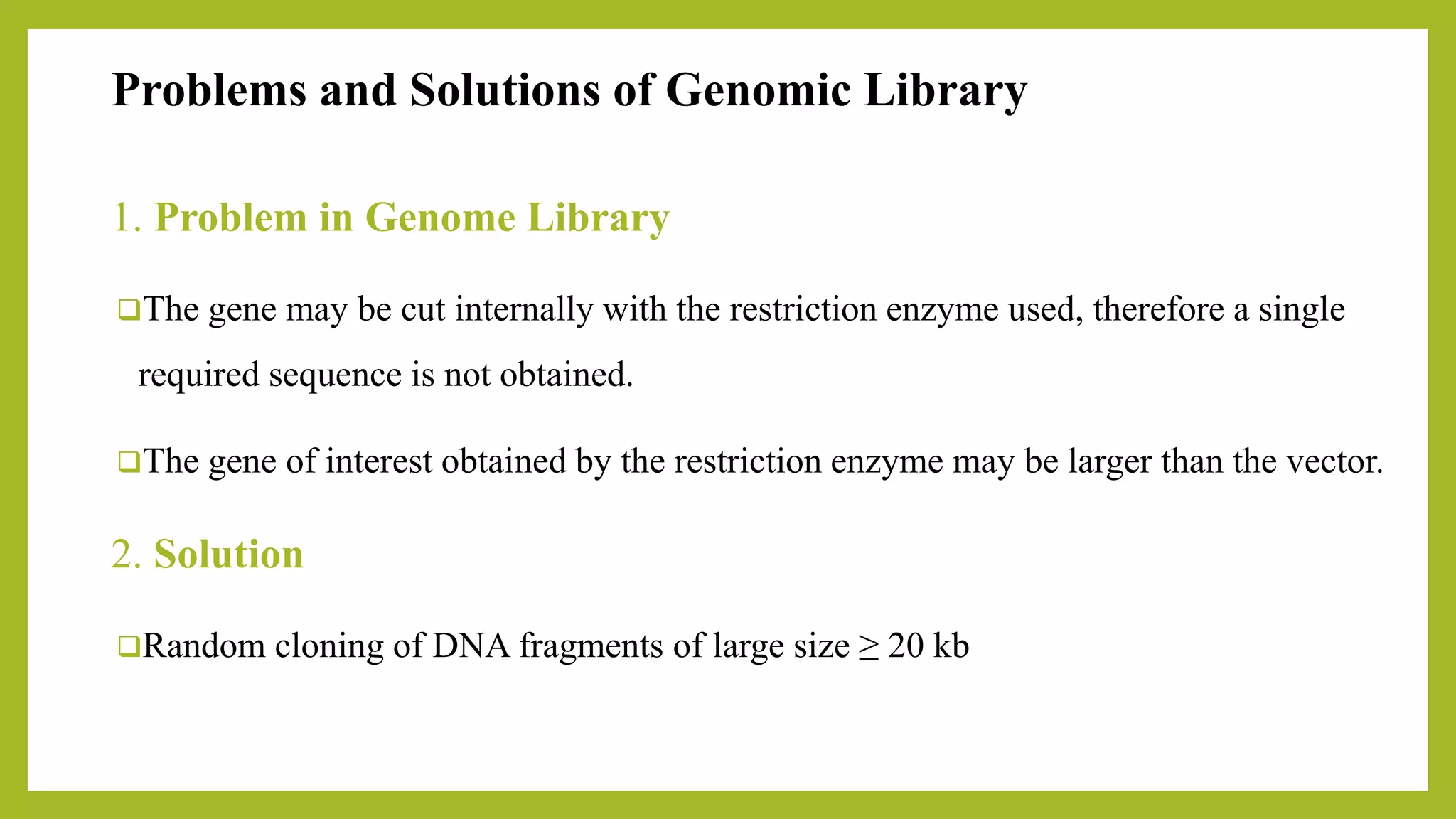 Problems and Solutions of Genomic Library
1. Problem in Genome Library
The gene may be cut internally with the restriction enzyme used, therefore a single
required sequence is not obtained.
The gene of interest obtained by the restriction enzyme may be larger than the vector.
2. Solution
Random cloning of DNA fragments of large size ≥ 20 kb
 