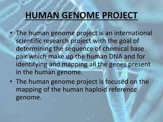 HUMAN GENOME PROJECT
• The human genome project is an international
scientific research project with the goal of
determining the sequence of chemical base
pair which make up the human DNA and for
identifying and mapping all the genes present
in the human genome.
• The human genome project is focused on the
mapping of the human haploid reference
genome.
5/10/2020
 