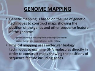 GENOME MAPPING
• Genetic mapping is based on the use of genetic
techniques to construct maps showing the
position of the genes and other sequence feature
of the genome
-genetic technique including cross-breeding experiments.
-case of human and examination of family history.
• Physical mapping uses molecular biology
techniques to examine DNA molecules directly in
order to construct maps showing the positions of
sequence feature including genes.
5/10/2020
 