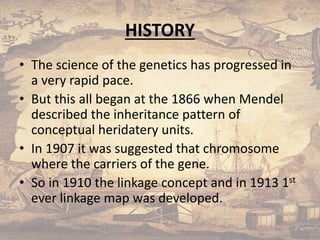 HISTORY
• The science of the genetics has progressed in
a very rapid pace.
• But this all began at the 1866 when Mendel
described the inheritance pattern of
conceptual heridatery units.
• In 1907 it was suggested that chromosome
where the carriers of the gene.
• So in 1910 the linkage concept and in 1913 1st
ever linkage map was developed.
5/10/2020
 