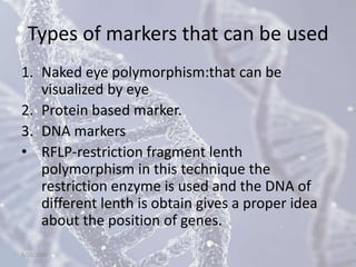Types of markers that can be used
1. Naked eye polymorphism:that can be
visualized by eye
2. Protein based marker.
3. DNA markers
• RFLP-restriction fragment lenth
polymorphism in this technique the
restriction enzyme is used and the DNA of
different lenth is obtain gives a proper idea
about the position of genes.
5/10/2020
 