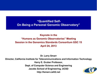 “Quantified Self- 
On Being a Personal Genomic Observatory” 
Keynote in the 
“Humans as Genomic Observatories” Meeting 
Session in the Genomics Standards Consortium GSC 15 
April 24, 2013 
Dr. Larry Smarr 
Director, California Institute for Telecommunications and Information Technology 
Harry E. Gruber Professor, 
Dept. of Computer Science and Engineering 
Jacobs School of Engineering, UCSD 
http://lsmarr.calit2.net 
1 
 