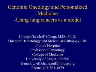 Genomic Oncology and Personalized
Medicine
-Using lung cancers as a model
Chung-Che (Jeff) Chang, M.D., Ph.D.
Director, Hematology and Molecular Pathology Lab.
Florida Hospital
Professor of Pathology
College of Medicine
University of Central Florida
E-mail: c.jeff.chang.md@flhosp.org
Phone: 407-303-1879
 