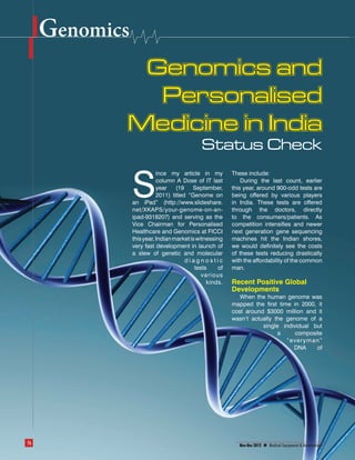 Genomics
                                                       Genomics and
                                                        Personalised
                                                      Medicine in India
                                                                                    Status Check
                                                                 ince my article in my          These include:


                                                      S          column A Dose of IT last
                                                                 year    (19    September,
                                                                 2011) titled “Genome on
                                                      an iPad” (http://www.slideshare.
                                                      net/XKAPS/your-genome-on-an-
                                                                                                    During the last count, earlier
                                                                                                this year, around 900-odd tests are
                                                                                                being offered by various players
                                                                                                in India. These tests are offered
                                                                                                through the doctors, directly
                                                      ipad-9318207) and serving as the          to the consumers/patients. As
                                                      Vice Chairman for Personalised            competition intensifies and newer
                                                      Healthcare and Genomics at FICCI          next generation gene sequencing
                                                      this year, Indian market is witnessing    machines hit the Indian shores,
                                                      very fast development in launch of        we would definitely see the costs
                                                      a slew of genetic and molecular           of these tests reducing drastically
                                                                             diagnostic         with the affordability of the common
                                                                                 tests     of   man.
                                                                                    various
                                                                                      kinds.    Recent Positive Global
                                                                                                Developments
                                                                                                   When the human genome was
                                                                                                mapped the first time in 2000, it
                                                                                                cost around $3000 million and it
                                                                                                wasn’t actually the genome of a
                                                                                                           single individual but
                                                                                                                 a     composite
                                                                                                                    “everyman”
                                                                                                                      DNA     of




            76                                                                                     Nov-Dec 2012   Medical Equipment & Automation



Genomics and Personalised Medicine in India.indd 76                                                                                          1/9/2013 11:18:26 AM
 