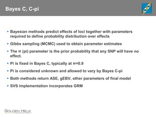 Bayes C, C-pi
 Bayesian methods predict effects of loci together with parameters
required to define probability distribution over effects
 Gibbs sampling (MCMC) used to obtain parameter estimates
 The π (pi) parameter is the prior probability that any SNP will have no
effect.
 Pi is fixed in Bayes C, typically at π=0.9
 Pi is considered unknown and allowed to vary by Bayes C-pi
 Both methods return ASE, gEBV, other parameters of final model
 SVS implementation incorporates GRM
 