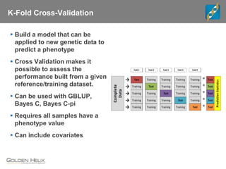 K-Fold Cross-Validation
 Build a model that can be
applied to new genetic data to
predict a phenotype
 Cross Validation makes it
possible to assess the
performance built from a given
reference/training dataset.
 Can be used with GBLUP,
Bayes C, Bayes C-pi
 Requires all samples have a
phenotype value
 Can include covariates
 
