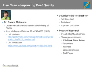 Use Case – Improving Beef Quality
 Focus of Research
- Overall: Beef healthfulness
- Phenotypes measured:
- WB-Steak Shear Force
- Tenderness
- Juiciness
- Connective tissue
- Beef Flavor
 Develop tools to select for:
- Nutritious beef
- Tasty beef
- Improved production
 Dr. Raluca Mateescu
- Department of Animal Sciences at University of
Florida
- Journal of Animal Science 90, 4248-4255 (2012)
- Link to slides
http://goldenhelix.com/media/pdfs/webcasts/Golde
nHelix_July2015_Handout.pdf
- Link to webcast
https://www.youtube.com/watch?v=e6Czycr_DnE
 