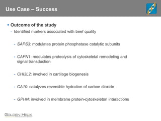 Use Case – Success
 Outcome of the study
- Identified markers associated with beef quality
- SAPS3: modulates protein phosphatase catalytic subunits
- CAPN1: modulates proteolysis of cytoskeletal remodeling and
signal transduction
- CHI3L2: involved in cartilage biogenesis
- CA10: catalyzes reversible hydration of carbon dioxide
- GPHN: involved in membrane protein-cytoskeleton interactions
 
