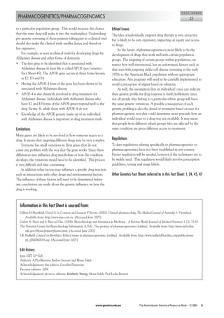 F A C T    S H E E T
 PHARMACOGENETICS/PHARMACOGENOMICS                                                                                                            25

to	a	particular	population	group.		This	would	increase	the	chance	         Ethical issues
that	the	same	drug	will	make	it	into	the	marketplace.	Undertaking	         The	idea	of	individually	targeted	drug	therapy	is	very	attractive	
pre-genetic	screening	of	those	patients	taking	part	in	a	clinical	trial	   but	is	likely	to	be	very	expensive,	impacting	on	equity	and	access	
should	also	make	the	clinical	trials	smaller,	faster,	and	therefore	       to	drugs.
less	expensive.	                                                               So	the	future	of	pharmacogenetics	is	most	likely	to	be	the	
     For	example,	as	seen	in	clinical	trials	for	developing	drugs	for	     development	of	drugs	that	work	well	with	certain	population	
Alzheimer	disease	and	other	forms	of	dementia.	                            groups.	The	targeting	of	certain	groups	within	populations,	no	
•	 The	first	gene	to	be	identified	that	is	associated	with	                matter	how	well-intentioned,	has	an	unfortunate	history	such	as	
     Alzheimer	disease	in	later	life	is	called	APOE	(see	Genetics	         that	seen	with	targeting	sickle	cell	disease	screening	in	the	early	
     Fact	Sheet	45).	The	APOE	gene	occurs	in	three	forms	known	            1970s	to	the	American	Black	population	without	appropriate	
     as	E2,	E3	and	E4	                                                     education.	Any	programs	will	need	to	be	carefully	implemented	to	
•	 Having	the	APOE-4	form	of	the	gene	has	been	shown	to	be	                avoid	a	perception	of	stigma	based	on	ethnicity.	
     associated	with	Alzheimer	disease	                                        As	well,	the	assumption	that	an	individual’s	race	can	indicate	
•	 APOE-4	is	also	distinctly	involved	in	drug	treatment	for	               their	genetic	profile	for	drug	response	is	itself	problematic	since	
     Alzheimer	disease.	Individuals	with	Alzheimer	disease	who	            not	all	people	who	belong	to	a	particular	ethnic	group	will	have	
     have	E2	and	E3	forms	of	the	APOE	genes	respond	well	to	the	           the	same	genetic	variations.	A	possible	consequence	of	such	
     drug	Tacrine ®,	while	those	with	APOE-4	do	not	                       genetic	profiling	is	also	the	denial	of	treatment	based	on	race	if	a	
•	 Knowledge	of	the	APOE	genetic	make-up	of	an	individual	                 pharmacogenetic	test	that	could	determine	more	precisely	how	an	
     with	Alzheimer	disease	is	important	in	drug	treatment	trials          individual	would	react	to	a	drug	was	not	available.	It	may	mean	
                                                                           that	people	from	different	ethnic	groups	who	are	affected	by	the	
Limitations                                                                same	condition	are	given	different	access	to	treatment.
Many	genes	are	likely	to	be	involved	in	how	someone	reacts	to	a	
drug.	It	means	that	targeting	different	drugs	may	be	very	complex.         Regulations
     Everyone	has	small	variations	in	their	genes	that	do	not	             To	date	regulations	relating	specifically	to	pharmacogenetics	or	
cause	any	problem	with	the	way	that	the	gene	works.	Since	these	           pharmacogenomics	have	not	been	established	in	any	country.		
differences	may	influence	drug	metabolism	or	how	the	condition	            Future	regulation	will	be	needed,	however,	if	the	techniques	are	to	
develops,	the	variations	would	need	to	be	identified.		This	process	       be	widely	used.		This	regulation	would	likely	involve	prescription	
is	very	difficult	and	time	consuming.		                                    guidelines,	testing	and	usage	labels.	
     In	addition	other	factors	may	influence	a	specific	drug	reaction	
such	as	interactions	with	other	drugs	and	environmental	factors.	          Other Genetics Fact Sheets referred to in this Fact Sheet: 1, 24, 45, 47
The	influence	of	these	factors	will	need	to	be	determined	before	
any	conclusions	are	made	about	the	genetic	influence	on	how	the	
drug	is	working.



   Information in this Fact Sheet is sourced from:
   Gillian	M	Shenfield,	David	G	Le	Couteur	and	Laurent	P	Rivory.	(2002).	Clinical	pharmacology.	The Medical Journal of Australia	1:	9	[online].	
        Available	from:	http://www.mja.com.au.	[Accessed	June	2007]
   Gulzar	A.	Niazi	and	S.	Riaz-ud-Din.	(2006).	Biotechnology	and	Genomics	in	Medicine	-	A	Review	World	Journal	of	Medical	Sciences	1	(2):	72-81
   The	National	Centre	for	Biotechnology	Information	(USA).	The	promise	of	pharmacogenomics	[online].	Available	from:	http://www.ncbi.nlm.
        nih.gov/About/primer/pharm.html.	[Accessed	June	2007]
   UK	Nuffield	Council	on	Bioethics.	Ethical	issues	in	pharmacogenomics	[online].	Available	from:	http://www.nuffieldbioethics.org/publications/
        pp_0000000018.asp.	[Accessed	June	2007]


   Edit history
   June	2007	(2nd	Ed)
   Author/s:	A/Prof	Kristine	Barlow-Stewart	and	Mona	Saleh
   Acknowledgements	this	edition:	Gayathri	Parasivam	
   Previous	editions:	2004	
   Acknowledgements	previous	editions:	Kimberly Strong, Mona	Saleh,	Prof	Leslie	Burnett	




                                                              www.genetics.edu.au                The Australasian Genetics Resource Book – © 2007          3
 