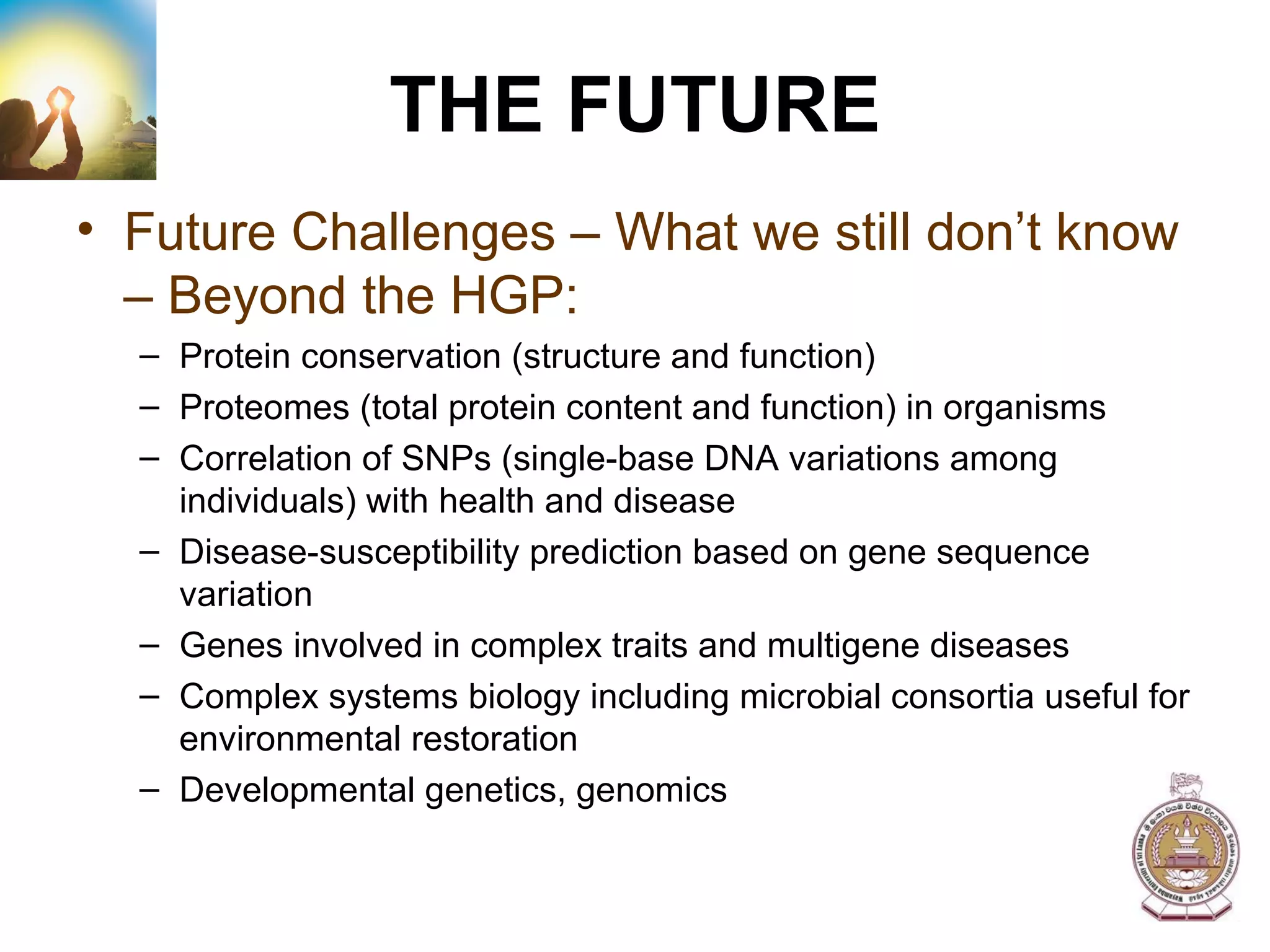 THE FUTURE Future Challenges – What we still don’t know – Beyond the HGP: Protein conservation (structure and function) Proteomes (total protein content and function) in organisms Correlation of SNPs (single-base DNA variations among individuals) with health and disease Disease-susceptibility prediction based on gene sequence variation Genes involved in complex traits and multigene diseases Complex systems biology including microbial consortia useful for environmental restoration Developmental genetics, genomics 