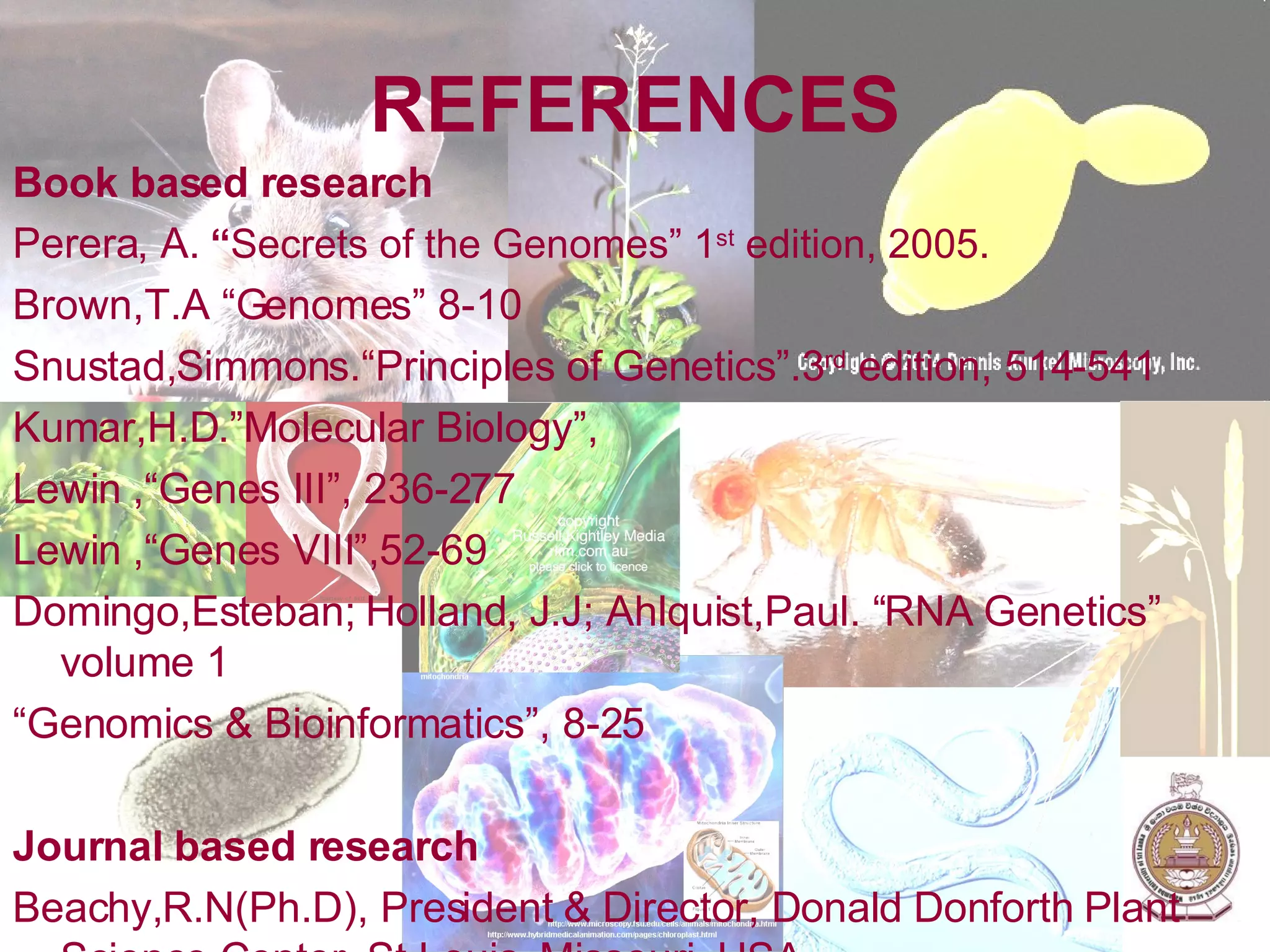 REFERENCES Book based research Perera, A.   “ Secrets of the Genomes” 1 st  edition, 2005. Brown,T.A “Genomes” 8-10 Snustad,Simmons.“Principles of Genetics”.3 rd  edition, 514-541 Kumar,H.D.”Molecular Biology”,  Lewin ,“Genes III”, 236-277 Lewin ,“Genes VIII”,52-69 Domingo,Esteban; Holland, J.J; Ahlquist,Paul. “RNA Genetics” volume 1 “ Genomics & Bioinformatics”, 8-25 Journal based research Beachy,R.N(Ph.D), President & Director, Donald Donforth Plant Science Center, St.Louis, Missouri, USA.  Jackson,S.A; Rokhisar,D; Stacy,G;Shoemaker,R.C; Schmutz,J; Grimwood,J “Toward a reference sequence of the Soy Bean Genome? A multi-agency effort” s-55 Bergman,J. “The Functions of Introns: From Junk DNA to Designed DNA” Perspectives on Science and Christian Faith Volume 53, Number 3, September 2001   Internet based research www.cambridge.org , Baldi,Pierre; Hatfield,G.W. “A brief History of Genomics” Cambridge University press, DNA microarrays & gene expression. http://en.wikipedia.org/w/index.php?title=Human_genome_project&redirect=no http://en.wikipedia.org/wiki/Genomics http://en.wikipedia.org/wiki/Introns www.ergito.com 