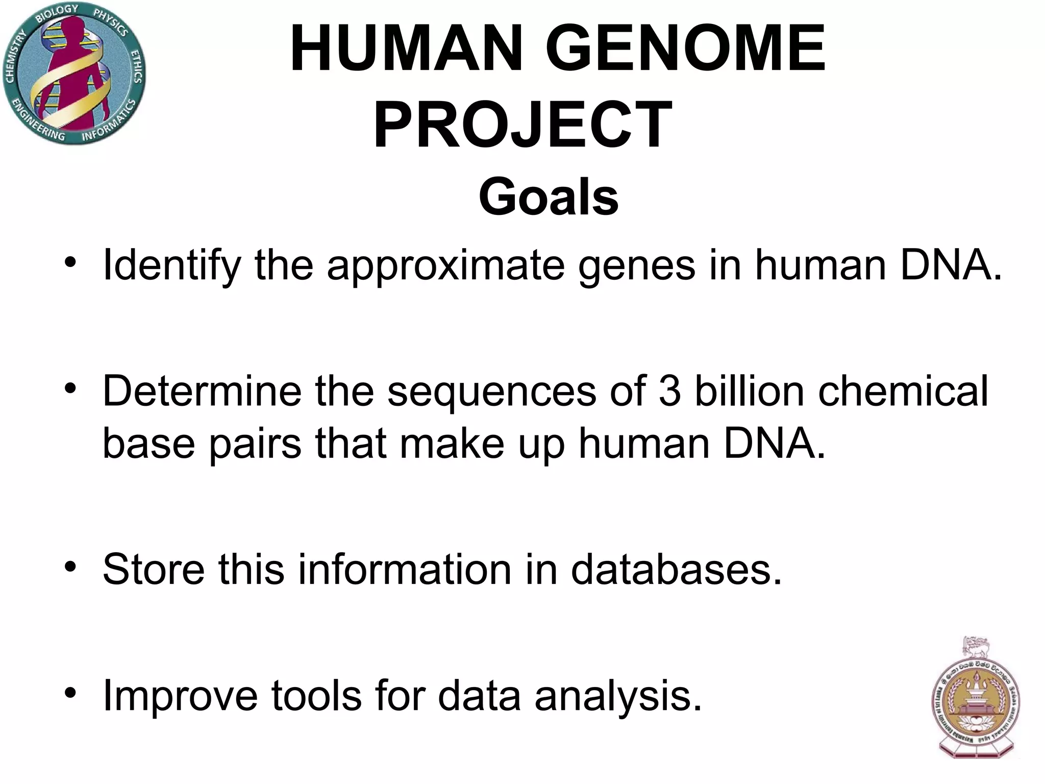 HUMAN GENOME PROJECT Goals Identify the approximate genes in human DNA. Determine the sequences of 3 billion chemical base pairs that make up human DNA. Store this information in databases. Improve tools for data analysis. 