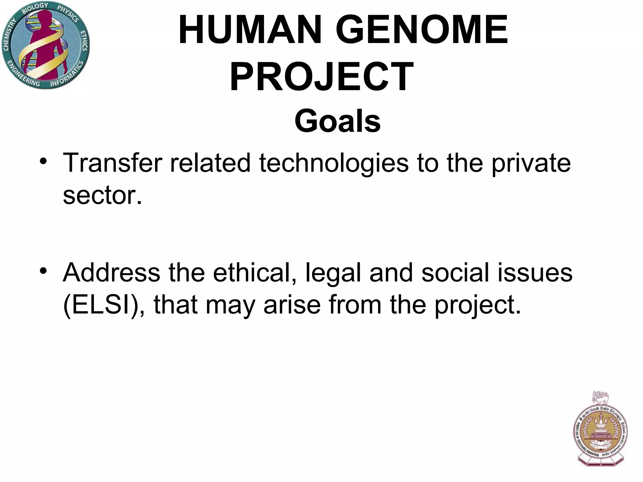 HUMAN GENOME PROJECT Goals Transfer related technologies to the private sector. Address the ethical, legal and social issues (ELSI), that may arise from the project. 