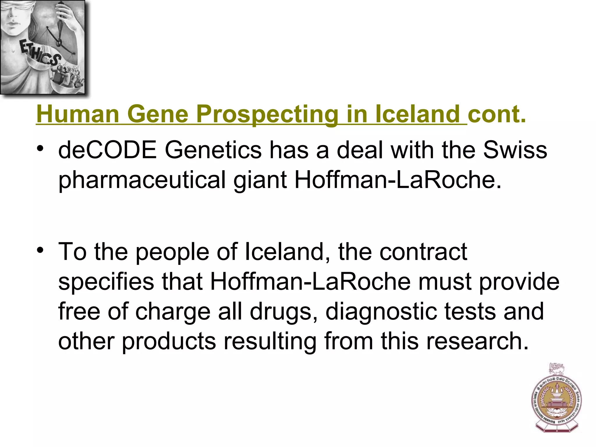 Human Gene Prospecting in Iceland  cont. deCODE Genetics has a deal with the Swiss pharmaceutical giant Hoffman-LaRoche. To the people of Iceland, the contract specifies that Hoffman-LaRoche must provide free of charge all drugs, diagnostic tests and other products resulting from this research. 