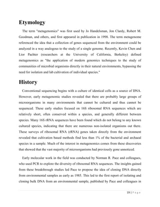 19 | P a g e
Etymology
The term "metagenomics" was first used by Jo Handelsman, Jon Clardy, Robert M.
Goodman, and others, and first appeared in publication in 1998. The term metagenome
referenced the idea that a collection of genes sequenced from the environment could be
analyzed in a way analogous to the study of a single genome. Recently, Kevin Chen and
Lior Pachter (researchers at the University of California, Berkeley) defined
metagenomics as "the application of modern genomics techniques to the study of
communities of microbial organisms directly in their natural environments, bypassing the
need for isolation and lab cultivation of individual species."
History
Conventional sequencing begins with a culture of identical cells as a source of DNA.
However, early metagenomic studies revealed that there are probably large groups of
microorganisms in many environments that cannot be cultured and thus cannot be
sequenced. These early studies focused on 16S ribosomal RNA sequences which are
relatively short, often conserved within a species, and generally different between
species. Many 16S rRNA sequences have been found which do not belong to any known
cultured species, indicating that there are numerous non-isolated organisms out there.
These surveys of ribosomal RNA (rRNA) genes taken directly from the environment
revealed that cultivation based methods find less than 1% of the bacterial and archaeal
species in a sample. Much of the interest in metagenomics comes from these discoveries
that showed that the vast majority of microorganisms had previously gone unnoticed.
Early molecular work in the field was conducted by Norman R. Pace and colleagues,
who used PCR to explore the diversity of ribosomal RNA sequences. The insights gained
from these breakthrough studies led Pace to propose the idea of cloning DNA directly
from environmental samples as early as 1985. This led to the first report of isolating and
cloning bulk DNA from an environmental sample, published by Pace and colleagues in
 