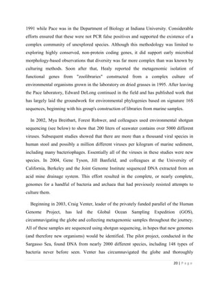 20 | P a g e
1991 while Pace was in the Department of Biology at Indiana University. Considerable
efforts ensured that these were not PCR false positives and supported the existence of a
complex community of unexplored species. Although this methodology was limited to
exploring highly conserved, non-protein coding genes, it did support early microbial
morphology-based observations that diversity was far more complex than was known by
culturing methods. Soon after that, Healy reported the metagenomic isolation of
functional genes from "zoolibraries" constructed from a complex culture of
environmental organisms grown in the laboratory on dried grasses in 1995. After leaving
the Pace laboratory, Edward DeLong continued in the field and has published work that
has largely laid the groundwork for environmental phylogenies based on signature 16S
sequences, beginning with his group's construction of libraries from marine samples.
In 2002, Mya Breitbart, Forest Rohwer, and colleagues used environmental shotgun
sequencing (see below) to show that 200 liters of seawater contains over 5000 different
viruses. Subsequent studies showed that there are more than a thousand viral species in
human stool and possibly a million different viruses per kilogram of marine sediment,
including many bacteriophages. Essentially all of the viruses in these studies were new
species. In 2004, Gene Tyson, Jill Banfield, and colleagues at the University of
California, Berkeley and the Joint Genome Institute sequenced DNA extracted from an
acid mine drainage system. This effort resulted in the complete, or nearly complete,
genomes for a handful of bacteria and archaea that had previously resisted attempts to
culture them.
Beginning in 2003, Craig Venter, leader of the privately funded parallel of the Human
Genome Project, has led the Global Ocean Sampling Expedition (GOS),
circumnavigating the globe and collecting metagenomic samples throughout the journey.
All of these samples are sequenced using shotgun sequencing, in hopes that new genomes
(and therefore new organisms) would be identified. The pilot project, conducted in the
Sargasso Sea, found DNA from nearly 2000 different species, including 148 types of
bacteria never before seen. Venter has circumnavigated the globe and thoroughly
 