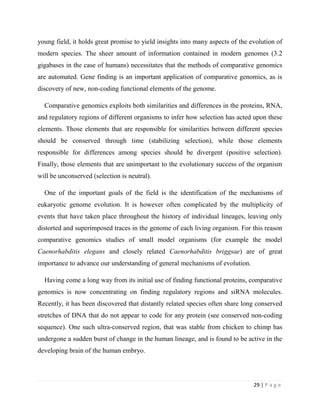 29 | P a g e
young field, it holds great promise to yield insights into many aspects of the evolution of
modern species. The sheer amount of information contained in modern genomes (3.2
gigabases in the case of humans) necessitates that the methods of comparative genomics
are automated. Gene finding is an important application of comparative genomics, as is
discovery of new, non-coding functional elements of the genome.
Comparative genomics exploits both similarities and differences in the proteins, RNA,
and regulatory regions of different organisms to infer how selection has acted upon these
elements. Those elements that are responsible for similarities between different species
should be conserved through time (stabilizing selection), while those elements
responsible for differences among species should be divergent (positive selection).
Finally, those elements that are unimportant to the evolutionary success of the organism
will be unconserved (selection is neutral).
One of the important goals of the field is the identification of the mechanisms of
eukaryotic genome evolution. It is however often complicated by the multiplicity of
events that have taken place throughout the history of individual lineages, leaving only
distorted and superimposed traces in the genome of each living organism. For this reason
comparative genomics studies of small model organisms (for example the model
Caenorhabditis elegans and closely related Caenorhabditis briggsae) are of great
importance to advance our understanding of general mechanisms of evolution.
Having come a long way from its initial use of finding functional proteins, comparative
genomics is now concentrating on finding regulatory regions and siRNA molecules.
Recently, it has been discovered that distantly related species often share long conserved
stretches of DNA that do not appear to code for any protein (see conserved non-coding
sequence). One such ultra-conserved region, that was stable from chicken to chimp has
undergone a sudden burst of change in the human lineage, and is found to be active in the
developing brain of the human embryo.
 