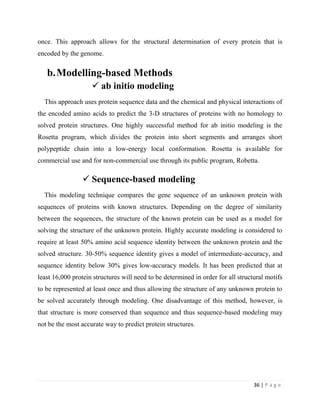 36 | P a g e
once. This approach allows for the structural determination of every protein that is
encoded by the genome.
b.Modelling-based Methods
 ab initio modeling
This approach uses protein sequence data and the chemical and physical interactions of
the encoded amino acids to predict the 3-D structures of proteins with no homology to
solved protein structures. One highly successful method for ab initio modeling is the
Rosetta program, which divides the protein into short segments and arranges short
polypeptide chain into a low-energy local conformation. Rosetta is available for
commercial use and for non-commercial use through its public program, Robetta.
 Sequence-based modeling
This modeling technique compares the gene sequence of an unknown protein with
sequences of proteins with known structures. Depending on the degree of similarity
between the sequences, the structure of the known protein can be used as a model for
solving the structure of the unknown protein. Highly accurate modeling is considered to
require at least 50% amino acid sequence identity between the unknown protein and the
solved structure. 30-50% sequence identity gives a model of intermediate-accuracy, and
sequence identity below 30% gives low-accuracy models. It has been predicted that at
least 16,000 protein structures will need to be determined in order for all structural motifs
to be represented at least once and thus allowing the structure of any unknown protein to
be solved accurately through modeling. One disadvantage of this method, however, is
that structure is more conserved than sequence and thus sequence-based modeling may
not be the most accurate way to predict protein structures.
 