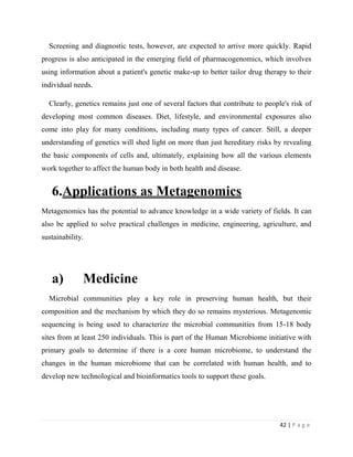 42 | P a g e
Screening and diagnostic tests, however, are expected to arrive more quickly. Rapid
progress is also anticipated in the emerging field of pharmacogenomics, which involves
using information about a patient's genetic make-up to better tailor drug therapy to their
individual needs.
Clearly, genetics remains just one of several factors that contribute to people's risk of
developing most common diseases. Diet, lifestyle, and environmental exposures also
come into play for many conditions, including many types of cancer. Still, a deeper
understanding of genetics will shed light on more than just hereditary risks by revealing
the basic components of cells and, ultimately, explaining how all the various elements
work together to affect the human body in both health and disease.
6.Applications as Metagenomics
Metagenomics has the potential to advance knowledge in a wide variety of fields. It can
also be applied to solve practical challenges in medicine, engineering, agriculture, and
sustainability.
a) Medicine
Microbial communities play a key role in preserving human health, but their
composition and the mechanism by which they do so remains mysterious. Metagenomic
sequencing is being used to characterize the microbial communities from 15-18 body
sites from at least 250 individuals. This is part of the Human Microbiome initiative with
primary goals to determine if there is a core human microbiome, to understand the
changes in the human microbiome that can be correlated with human health, and to
develop new technological and bioinformatics tools to support these goals.
 