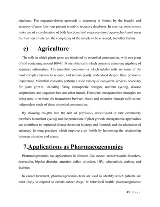 45 | P a g e
pipelines. The sequence-driven approach to screening is limited by the breadth and
accuracy of gene functions present in public sequence databases. In practice, experiments
make use of a combination of both functional and sequence-based approaches based upon
the function of interest, the complexity of the sample to be screened, and other factors.
e) Agriculture
The soils in which plants grow are inhabited by microbial communities, with one gram
of soil containing around 109-1010 microbial cells which comprise about one gigabase of
sequence information. The microbial communities which inhabit soils are some of the
most complex known to science, and remain poorly understood despite their economic
importance. Microbial consortia perform a wide variety of ecosystem services necessary
for plant growth, including fixing atmospheric nitrogen, nutrient cycling, disease
suppression, and sequester iron and other metals. Functional metagenomics strategies are
being used to explore the interactions between plants and microbes through cultivation-
independent study of these microbial communities.
By allowing insights into the role of previously uncultivated or rare community
members in nutrient cycling and the promotion of plant growth, metagenomic approaches
can contribute to improved disease detection in crops and livestock and the adaptation of
enhanced farming practices which improve crop health by harnessing the relationship
between microbes and plants.
7.Applications as Pharmacogenomics
Pharmacogenomics has applications in illnesses like cancer, cardiovascular disorders,
depression, bipolar disorder, attention deficit disorders, HIV, tuberculosis, asthma, and
diabetes.
In cancer treatment, pharmacogenomics tests are used to identify which patients are
most likely to respond to certain cancer drugs. In behavioral health, pharmacogenomic
 