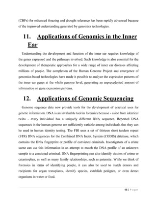 48 | P a g e
(CBFs) for enhanced freezing and drought tolerance has been rapidly advanced because
of the improved understanding generated by genomics technologies.
11. Applications of Genomics in the Inner
Ear
Understanding the development and function of the inner ear requires knowledge of
the genes expressed and the pathways involved. Such knowledge is also essential for the
development of therapeutic approaches for a wide range of inner ear diseases affecting
millions of people. The completion of the Human Genome Project and emergence of
genomics-based technologies have made it possible to analyze the expression patterns of
the inner ear genes at the whole genome level, generating an unprecedented amount of
information on gene expression patterns.
12. Applications of Genomic Sequencing
Genome sequence data now provide tools for the development of practical uses for
genetic information. DNA is an invaluable tool in forensics because - aside from identical
twins - every individual has a uniquely different DNA sequence. Repeated DNA
sequences in the human genome are sufficiently variable among individuals that they can
be used in human identity testing. The FBI uses a set of thirteen short tandem repeat
(STR) DNA sequences for the Combined DNA Index System (CODIS) database, which
contains the DNA fingerprint or profile of convicted criminals. Investigators of a crime
scene can use this information in an attempt to match the DNA profile of an unknown
sample to a convicted criminal. DNA fingerprinting can also identify victims of crime or
catastrophes, as well as many family relationships, such as paternity. While we think of
forensics in terms of identifying people, it can also be used to match donors and
recipients for organ transplants, identify species, establish pedigree, or even detect
organisms in water or food.
 