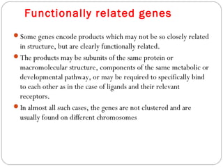 Functionally related genes
Some genes encode products which may not be so closely related
in structure, but are clearly functionally related.
The products may be subunits of the same protein or
macromolecular structure, components of the same metabolic or
developmental pathway, or may be required to specifically bind
to each other as in the case of ligands and their relevant
receptors.
In almost all such cases, the genes are not clustered and are
usually found on different chromosomes
 