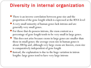 Diversity in internal organization
There is an inverse correlation between gene size and the
proportion of the gene length which is expressed at the RNA level
A very small minority of human genes lack introns and are
generally very small genes.
For those that do possess introns, the exon content as a
percentage of gene length tends to be very small in large genes.
 This does not arise because exons in large genes are smaller than
those in small genes: the average exon size in human genes is
about 200 bp and, although very large exons are known, exon size
is comparatively independent of gene length
Instead, the explanation is due to the huge variation in intron
lengths: large genes tend to have very large introns
 