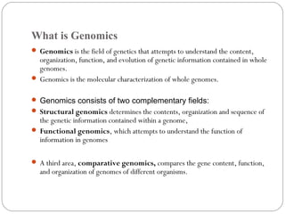 What is Genomics
 Genomics is the field of genetics that attempts to understand the content,
organization, function, and evolution of genetic information contained in whole
genomes.
 Genomics is the molecular characterization of whole genomes.
 Genomics consists of two complementary fields:
 Structural genomics determines the contents, organization and sequence of
the genetic information contained within a genome,
 Functional genomics, which attempts to understand the function of
information in genomes
 A third area, comparative genomics, compares the gene content, function,
and organization of genomes of different organisms.
 