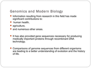 Genomics and Modern Biology
 Information resulting from research in this field has made
significant contributions to:
 human health,
 agriculture,
 and numerous other areas.
 It has also provided gene sequences necessary for producing
medically important proteins through recombinant DNA
technology.
 Comparisons of genome sequences from different organisms
are leading to a better understanding of evolution and the history
of life.
 