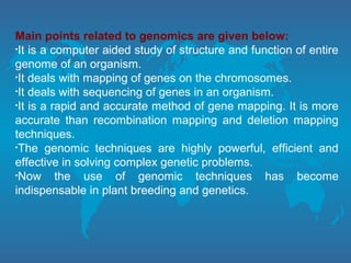 Main points related to genomics are given below:
•It is a computer aided study of structure and function of entire
genome of an organism.
•It deals with mapping of genes on the chromosomes.
•It deals with sequencing of genes in an organism.
•It is a rapid and accurate method of gene mapping. It is more
accurate than recombination mapping and deletion mapping
techniques.
•The genomic techniques are highly powerful, efficient and
effective in solving complex genetic problems.
•Now the use of genomic techniques has become
indispensable in plant breeding and genetics.
 