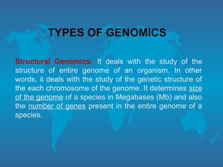 TYPES OF GENOMICS
Structural Genomics: It deals with the study of the
structure of entire genome of an organism. In other
words, it deals with the study of the genetic structure of
the each chromosome of the genome. It determines size
of the genome of a species in Megabases (Mb) and also
the number of genes present in the entire genome of a
species.
 