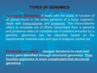 TYPES OF GENOMICS
Functional Genomics: It deals with the study of function of
all genes found in the entire genome of a living organism.
deals with transcriptome and proteome. The transcriptome
refers to complete set of RNAs transcribed from a genome
and proteome refers to complete set of proteins encoded by a
genome. genomics can be classified based on the
experimental material used and type of analysis carried out .
Functional genomics assigns functions to each and
every gene identified through structural genomics. Thus
function genomics is more complicated that structural
genomics
 