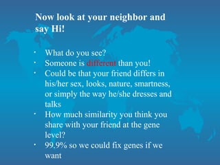 Now look at your neighbor and
say Hi!
• What do you see?
• Someone is different than you!
• Could be that your friend differs in
his/her sex, looks, nature, smartness,
or simply the way he/she dresses and
talks
• How much similarity you think you
share with your friend at the gene
level?
• 99.9% so we could fix genes if we
want
 