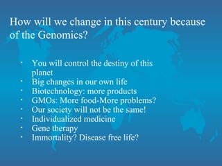 How will we change in this century because
of the Genomics?
• You will control the destiny of this
planet
• Big changes in our own life
• Biotechnology: more products
• GMOs: More food-More problems?
• Our society will not be the same!
• Individualized medicine
• Gene therapy
• Immortality? Disease free life?
 