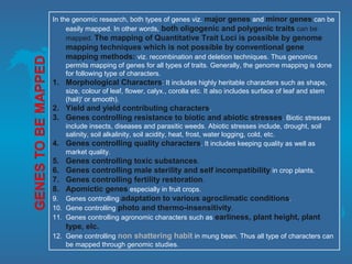 In the genomic research, both types of genes viz. major genes and minor genes can be
easily mapped. In other words, both oligogenic and polygenic traits can be
mapped. The mapping of Quantitative Trait Loci is possible by genome
mapping techniques which is not possible by conventional gene
mapping methods: viz. recombination and deletion techniques. Thus genomics
permits mapping of genes for all types of traits. Generally, the genome mapping is done
for following type of characters.
1. Morphological Characters: It includes highly heritable characters such as shape,
size, colour of leaf, flower, calyx., corolla etc. It also includes surface of leaf and stem
(hail)' or smooth).
2. Yield and yield contributing characters.
3. Genes controlling resistance to biotic and abiotic stresses. Biotic stresses
include insects, diseases and parasitic weeds. Abiotic stresses include, drought, soil
salinity, soil alkalinity, soil acidity, heat, frost, water logging, cold, etc.
4. Genes controlling quality characters. It includes keeping quality as well as
market quality.
5. Genes controlling toxic substances.
6. Genes controlling male sterility and self incompatibility in crop plants.
7. Genes controlling fertility restoration.
8. Apomictic genes especially in fruit crops.
9. Genes controlling adaptation to various agroclimatic conditions.
10. Gene controlling photo and thermo-insensitivity.
11. Genes controlling agronomic characters such as earliness, plant height, plant
type, elc.
12. Gene controlling non shattering habit in mung bean. Thus all type of characters can
be mapped through genomic studies.
 