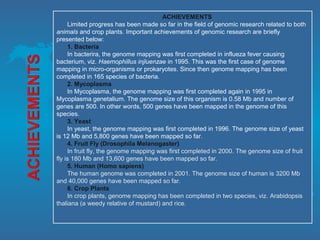 ACHIEVEMENTS
Limited progress has been made so far in the field of genomic research related to both
animals and crop plants. Important achievements of genomic research are briefly
presented below:
1. Bacteria
In bacterira, the genome mapping was first completed in influeza fever causing
bacterium, viz. Haemophillus injluenzae in 1995. This was the first case of genome
mapping in micro-organisms or prokaryotes. Since then genome mapping has been
completed in 165 species of bacteria.
2. Mycoplasma
In Mycoplasma, the genome mapping was first completed again in 1995 in
Mycoplasma genetalium. The genome size of this organism is 0.58 Mb and number of
genes are 500. In other words, 500 genes have been mapped in the genome of this
species.
3. Yeast
In yeast, the genome mapping was first completed in 1996. The genome size of yeast
is 12 Mb and 5,800 genes have been mapped so far.
4. Fruit Fly (Drosophila Melanogaster)
In fruit fly, the genome mapping was first completed in 2000. The genome size of fruit
fly is 180 Mb and 13,600 genes have been mapped so far.
5. Human (Homo sapiens)
The human genome was completed in 2001. The genome size of human is 3200 Mb
and 40,000 genes have been mapped so far.
6. Crop Plants
In crop plants, genome mapping has been completed in two species, viz. Arabidopsis
thaliana (a weedy relative of mustard) and rice.
 