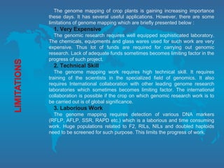 The genome mapping of crop plants is gaining increasing importance
these days. It has several useful applications. However, there are some
limitations of genome mapping which are briefly presented below :
1. Very Expensive
The genomic research requires well equipped sophisticated laboratory.
The chemicals, equipments and glass wares used for such work are very
expensive. Thus lot of funds are required for carrying out genomic
research. Lack of adequate funds sometimes becomes limiting factor in the
progress of such project.
2. Technical Skill
The genome mapping work requires high technical skill. It requires
training of the scientists in the specialized field of genomics. It also
requires International collaboration with other leading genome research
laboratories which sometimes becomes limiting factor. The international
collaboration is possible if the crop on which genomic research work is to
be carried out is of global significance.
3. Laborious Work
The genome mapping requires detection of various DNA markers
(RFLP, AFLP, SSR, RAPD etc.) which is a laborious and time consuming
work. Huge populations related to F2, RILs, NILs and doubled haploids
need to be screened for such purpose. This limits the progress of work.
 